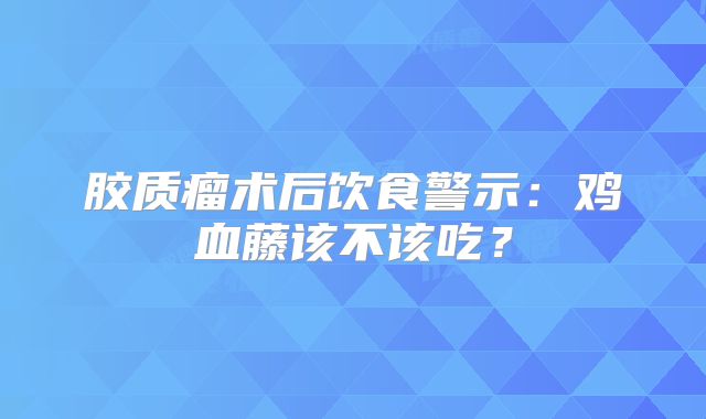 胶质瘤术后饮食警示：鸡血藤该不该吃？