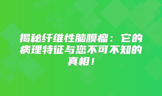 揭秘纤维性脑膜瘤：它的病理特征与您不可不知的真相！