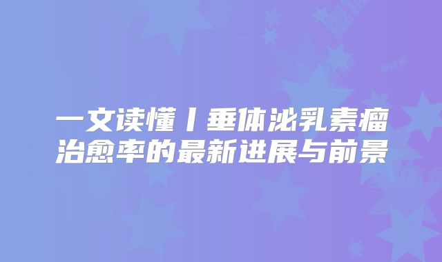 一文读懂丨垂体泌乳素瘤治愈率的最新进展与前景