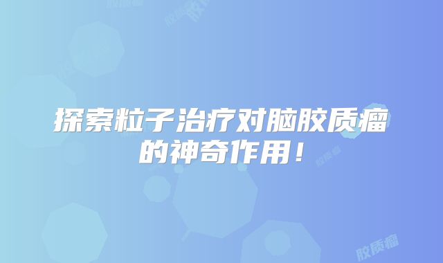 探索粒子治疗对脑胶质瘤的神奇作用！