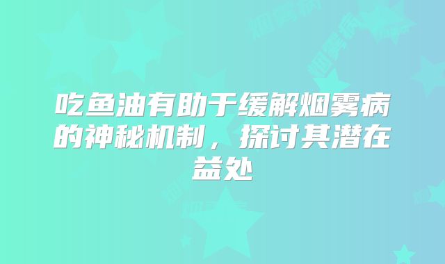 吃鱼油有助于缓解烟雾病的神秘机制，探讨其潜在益处