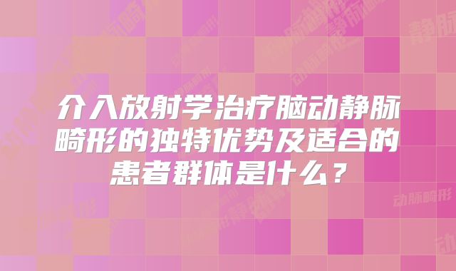 介入放射学治疗脑动静脉畸形的独特优势及适合的患者群体是什么？