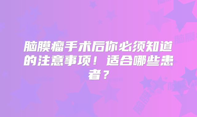 脑膜瘤手术后你必须知道的注意事项！适合哪些患者？