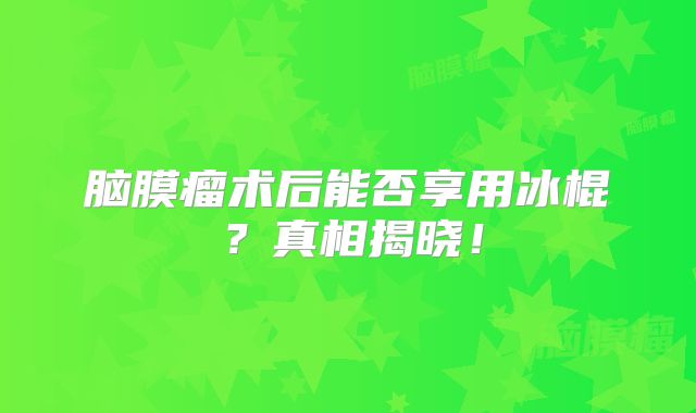 脑膜瘤术后能否享用冰棍？真相揭晓！