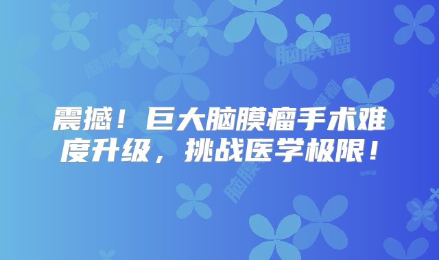 震撼！巨大脑膜瘤手术难度升级，挑战医学极限！