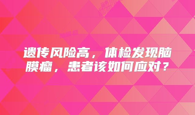 遗传风险高，体检发现脑膜瘤，患者该如何应对？