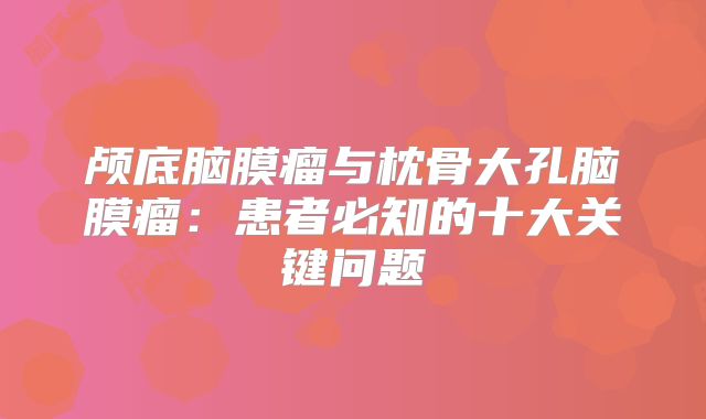 颅底脑膜瘤与枕骨大孔脑膜瘤：患者必知的十大关键问题