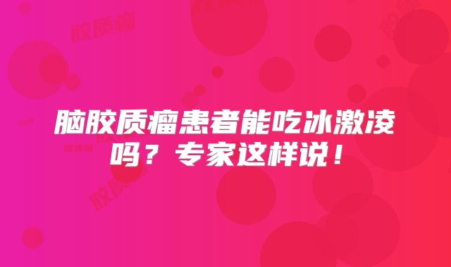 脑胶质瘤患者能吃冰激凌吗？专家这样说！
