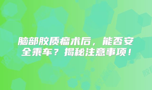 脑部胶质瘤术后，能否安全乘车？揭秘注意事项！