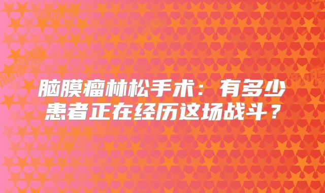 脑膜瘤林松手术：有多少患者正在经历这场战斗？