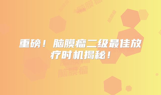 重磅！脑膜瘤二级最佳放疗时机揭秘！