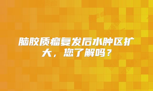 脑胶质瘤复发后水肿区扩大，您了解吗？