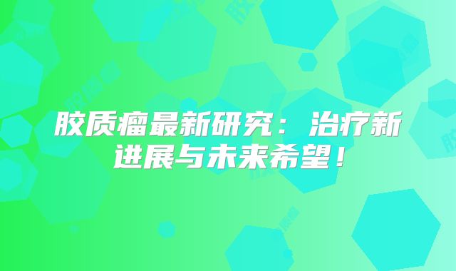 胶质瘤最新研究：治疗新进展与未来希望！