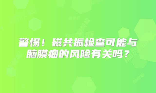 警惕！磁共振检查可能与脑膜瘤的风险有关吗？