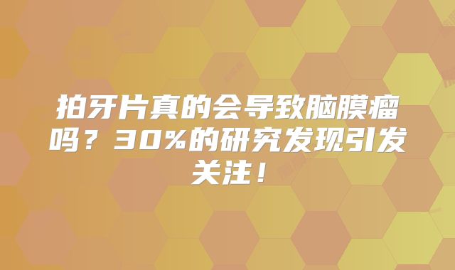 拍牙片真的会导致脑膜瘤吗？30%的研究发现引发关注！