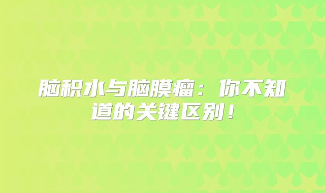 脑积水与脑膜瘤：你不知道的关键区别！