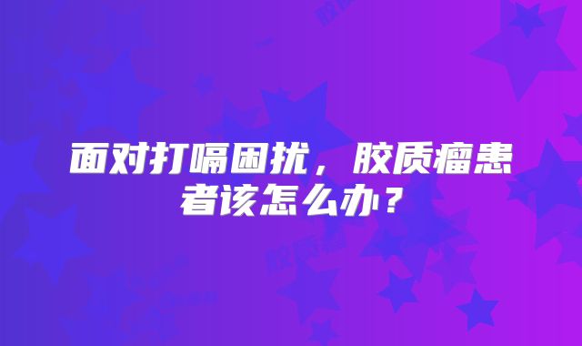 面对打嗝困扰，胶质瘤患者该怎么办？