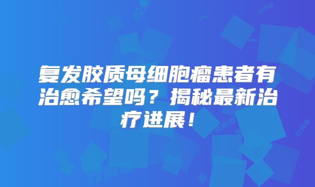 复发胶质母细胞瘤患者有治愈希望吗？揭秘最新治疗进展！