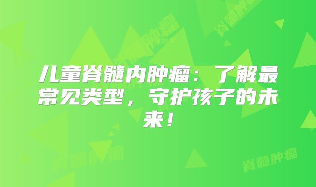 儿童脊髓内肿瘤：了解最常见类型，守护孩子的未来！