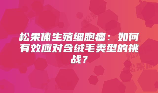 松果体生殖细胞瘤：如何有效应对含绒毛类型的挑战？