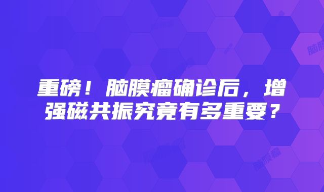重磅！脑膜瘤确诊后，增强磁共振究竟有多重要？