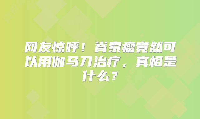 网友惊呼！脊索瘤竟然可以用伽马刀治疗，真相是什么？
