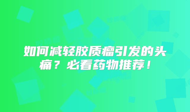 如何减轻胶质瘤引发的头痛？必看药物推荐！