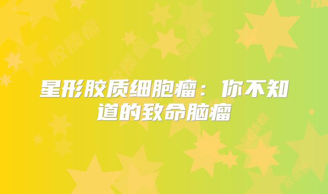 星形胶质细胞瘤：你不知道的致命脑瘤