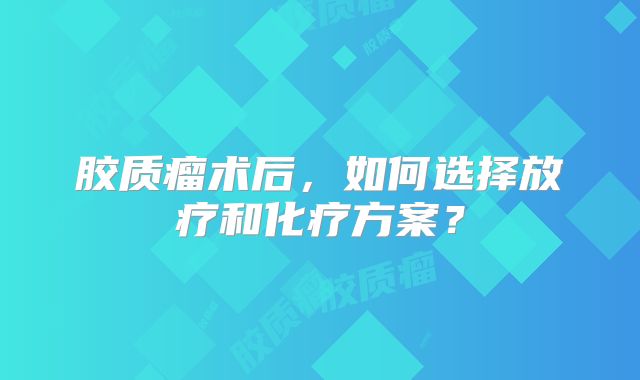 胶质瘤术后，如何选择放疗和化疗方案？