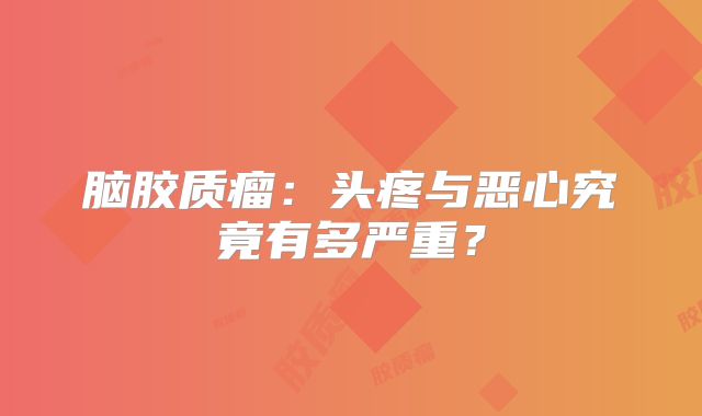 脑胶质瘤：头疼与恶心究竟有多严重？