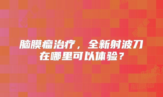 脑膜瘤治疗，全新射波刀在哪里可以体验？