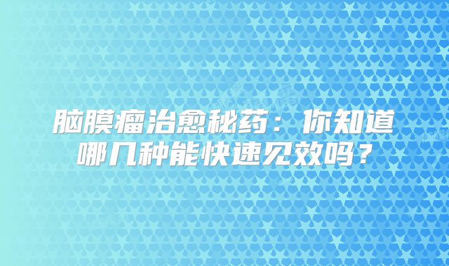 脑膜瘤治愈秘药：你知道哪几种能快速见效吗？