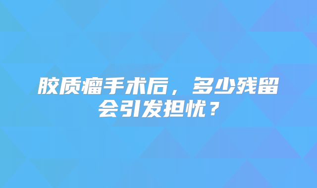 胶质瘤手术后，多少残留会引发担忧？