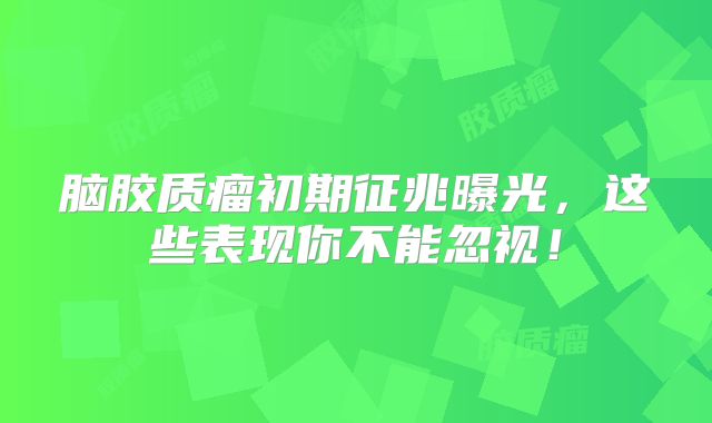 脑胶质瘤初期征兆曝光，这些表现你不能忽视！