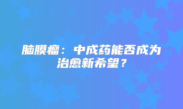 脑膜瘤：中成药能否成为治愈新希望？