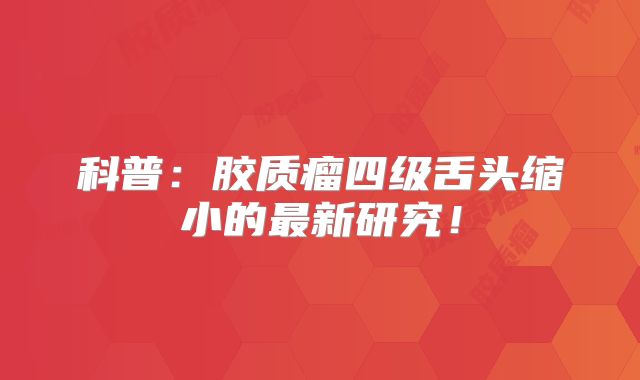 科普：胶质瘤四级舌头缩小的最新研究！