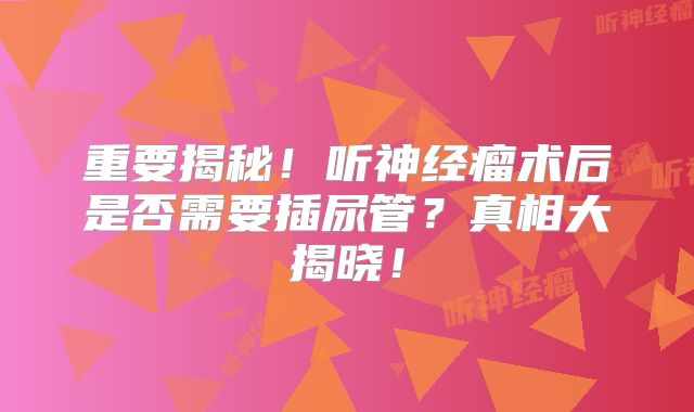 重要揭秘！听神经瘤术后是否需要插尿管？真相大揭晓！