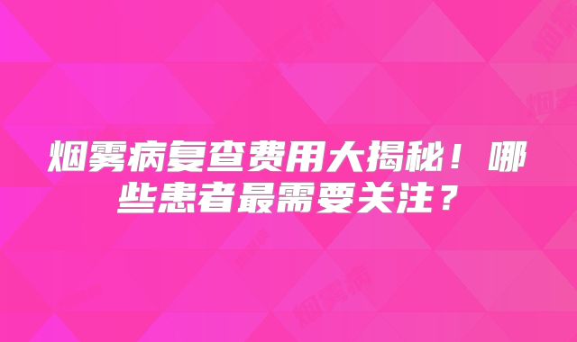 烟雾病复查费用大揭秘！哪些患者最需要关注？
