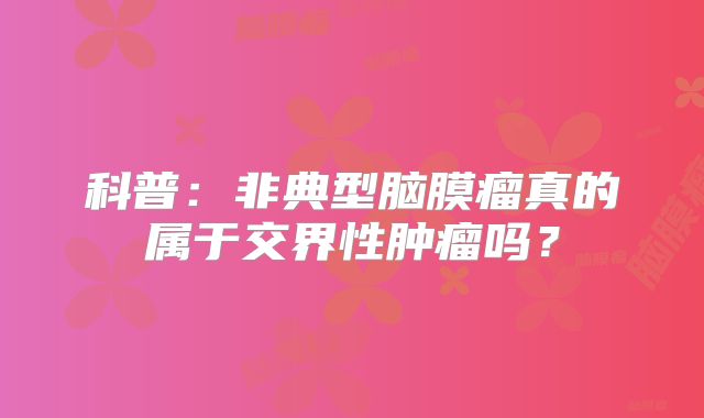 科普：非典型脑膜瘤真的属于交界性肿瘤吗？