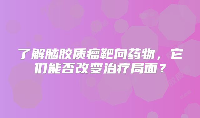 了解脑胶质瘤靶向药物，它们能否改变治疗局面？