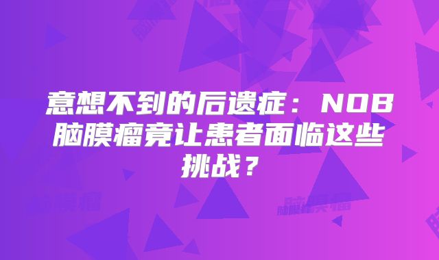 意想不到的后遗症：NOB脑膜瘤竟让患者面临这些挑战？