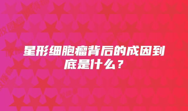 星形细胞瘤背后的成因到底是什么？