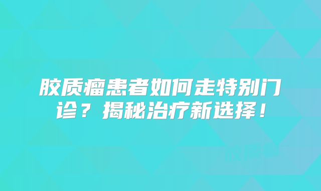 胶质瘤患者如何走特别门诊？揭秘治疗新选择！
