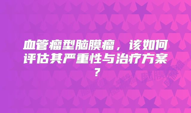 血管瘤型脑膜瘤，该如何评估其严重性与治疗方案？