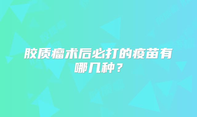 胶质瘤术后必打的疫苗有哪几种？