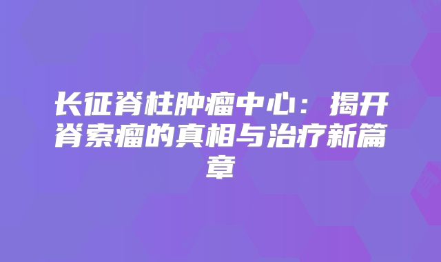 长征脊柱肿瘤中心：揭开脊索瘤的真相与治疗新篇章