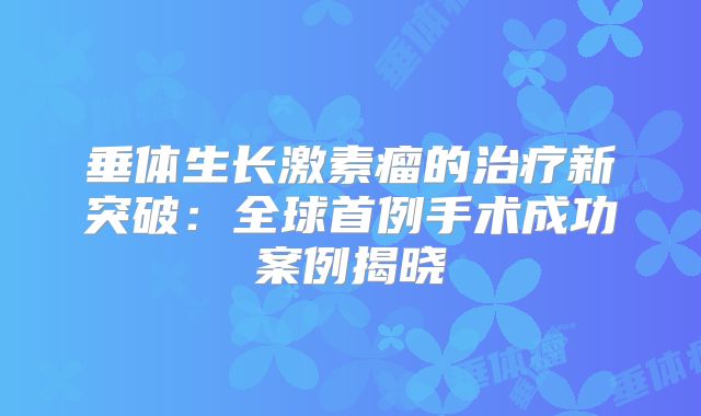 垂体生长激素瘤的治疗新突破：全球首例手术成功案例揭晓