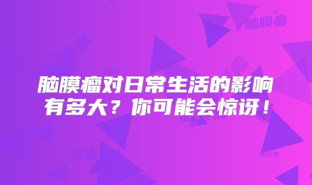 脑膜瘤对日常生活的影响有多大？你可能会惊讶！