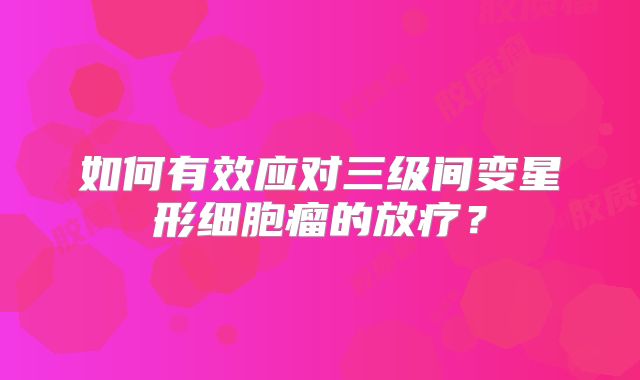 如何有效应对三级间变星形细胞瘤的放疗？
