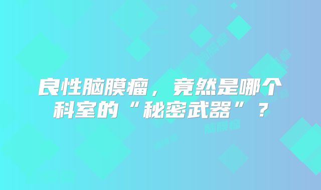 良性脑膜瘤，竟然是哪个科室的“秘密武器”？